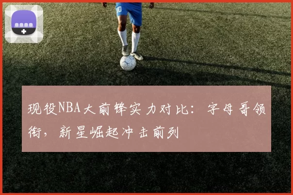 现役NBA大前锋实力对比：字母哥领衔，新星崛起冲击前列