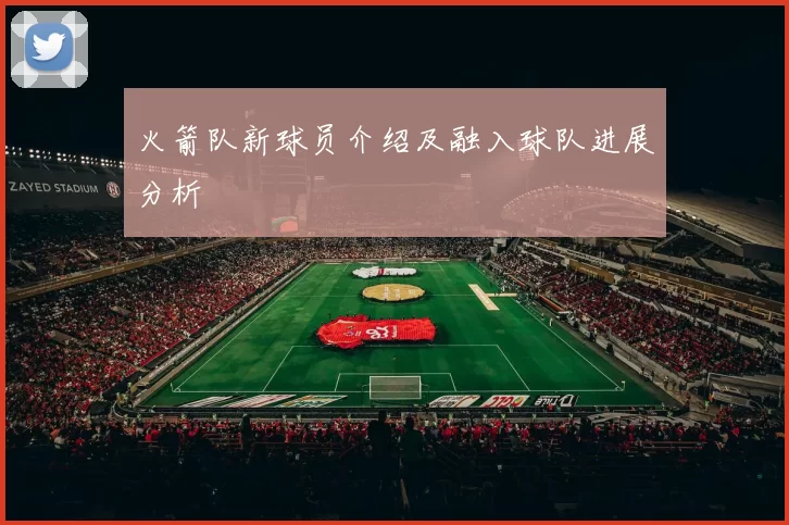 火箭队新球员介绍及融入球队进展分析