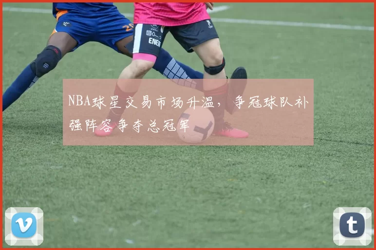 NBA球星交易市场升温,争冠球队补强阵容争夺总冠军