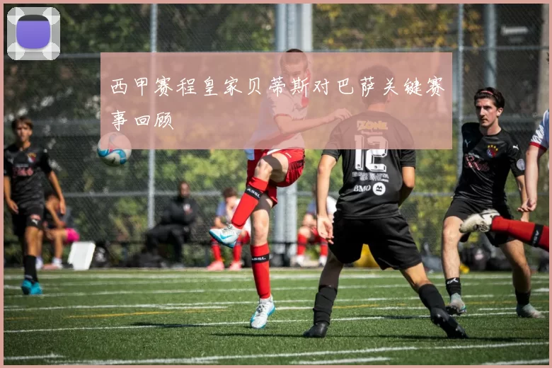 西甲赛程皇家贝蒂斯对巴萨关键赛事回顾