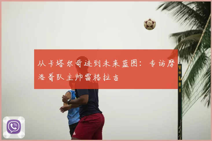 从卡塔尔奇迹到未来蓝图:专访摩洛哥队主帅雷格拉吉