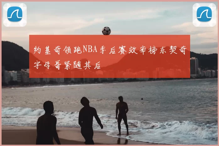 约基奇领跑NBA季后赛效率榜东契奇字母哥紧随其后