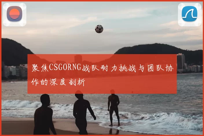 聚焦CSGORNG战队耐力挑战与团队协作的深度剖析