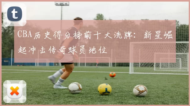 CBA历史得分榜前十大洗牌:新星崛起冲击传奇球员地位