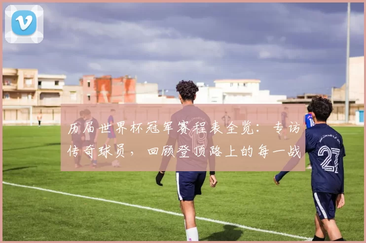 历届世界杯冠军赛程表全览:专访传奇球员,回顾登顶路上的每一战