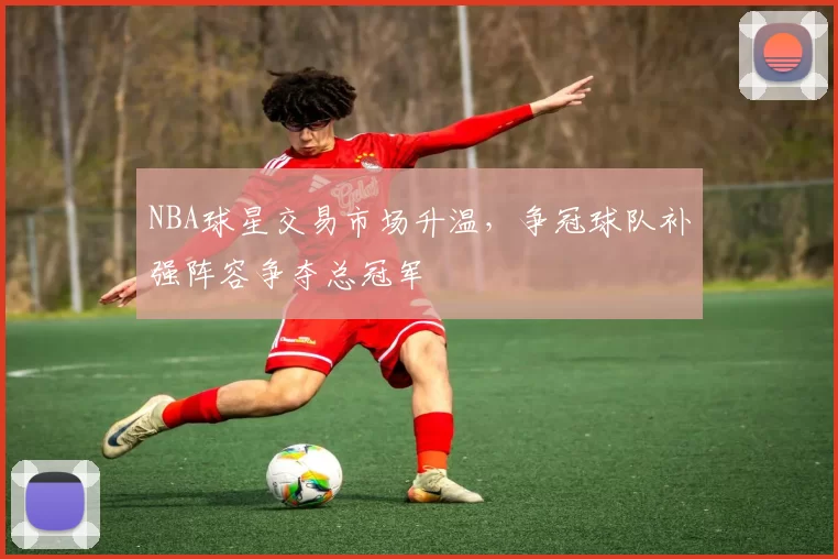 NBA球星交易市场升温,争冠球队补强阵容争夺总冠军