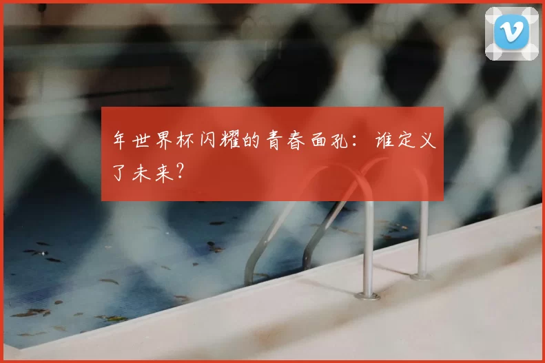 年世界杯闪耀的青春面孔：谁定义了未来？