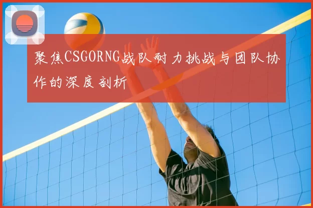 聚焦CSGORNG战队耐力挑战与团队协作的深度剖析