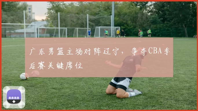 广东男篮主场对阵辽宁,争夺CBA季后赛关键席位