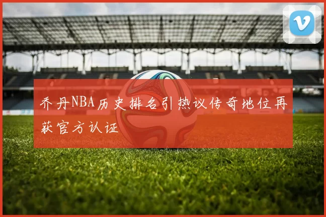 乔丹NBA历史排名引热议传奇地位再获官方认证