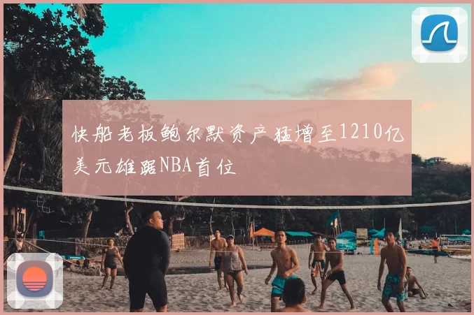 快船老板鲍尔默资产猛增至1210亿美元雄踞NBA首位