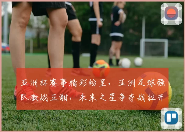 亚洲杯赛事精彩纷呈，亚洲足球强队激战正酣，未来之星争夺战拉开帷幕