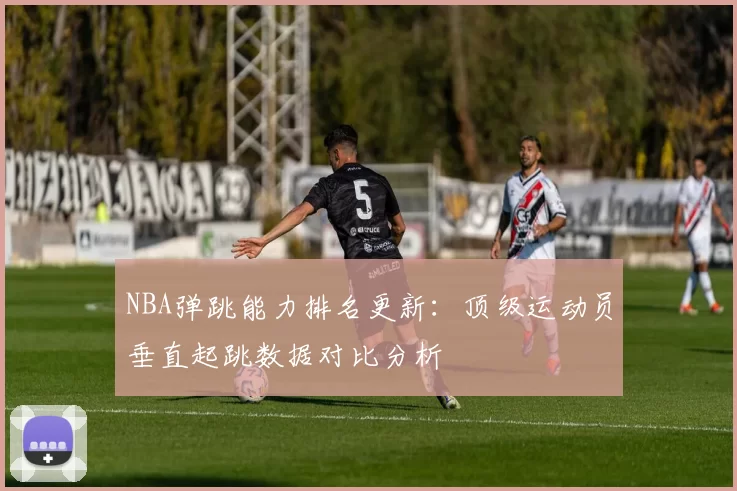 NBA弹跳能力排名更新：顶级运动员垂直起跳数据对比分析