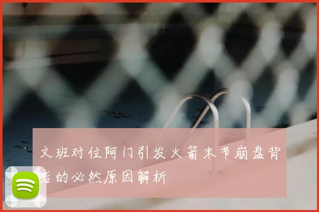 文班对位阿门引发火箭末节崩盘背后的必然原因解析