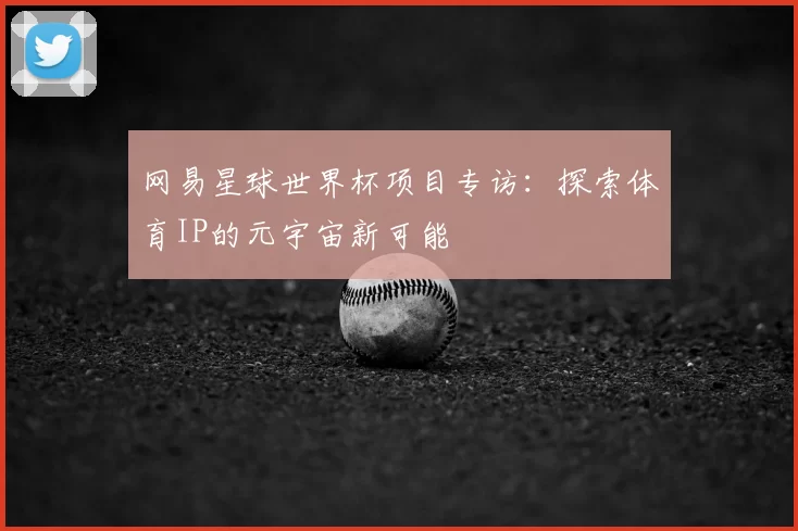 网易星球世界杯项目专访：探索体育IP的元宇宙新可能