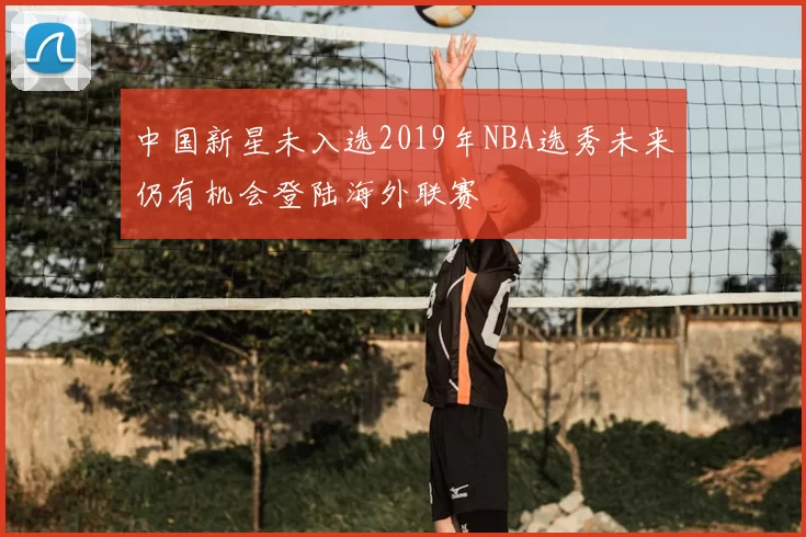 中国新星未入选2019年NBA选秀未来仍有机会登陆海外联赛