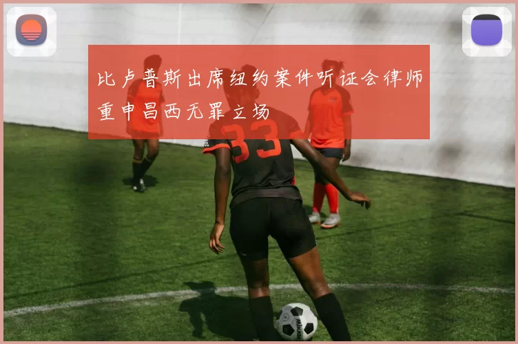 比卢普斯出席纽约案件听证会律师重申昌西无罪立场