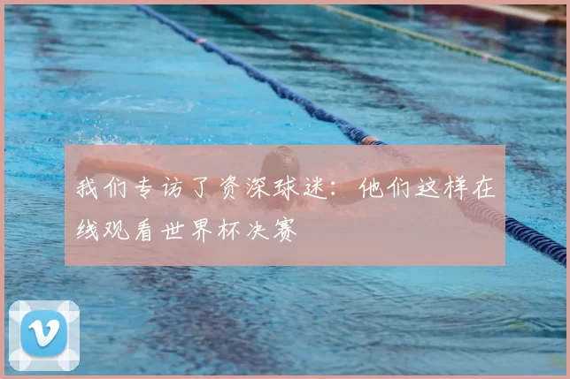 我们专访了资深球迷:他们这样在线观看世界杯决赛
