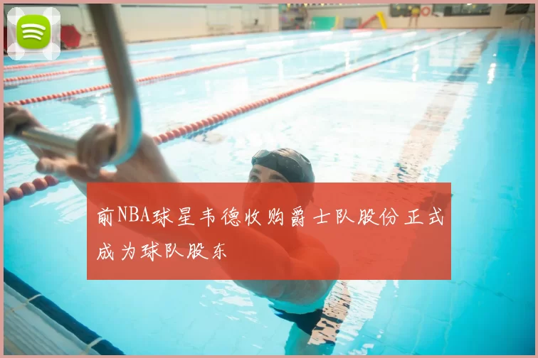 前NBA球星韦德收购爵士队股份正式成为球队股东