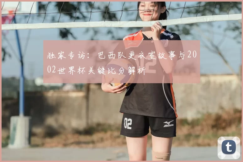 独家专访：巴西队更衣室故事与2002世界杯关键比分解析