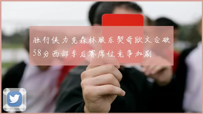 独行侠力克森林狼东契奇欧文合砍58分西部季后赛席位竞争加剧