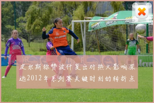 皮尔斯称赞波什复出对热火影响深远2012年系列赛关键时刻的转折点