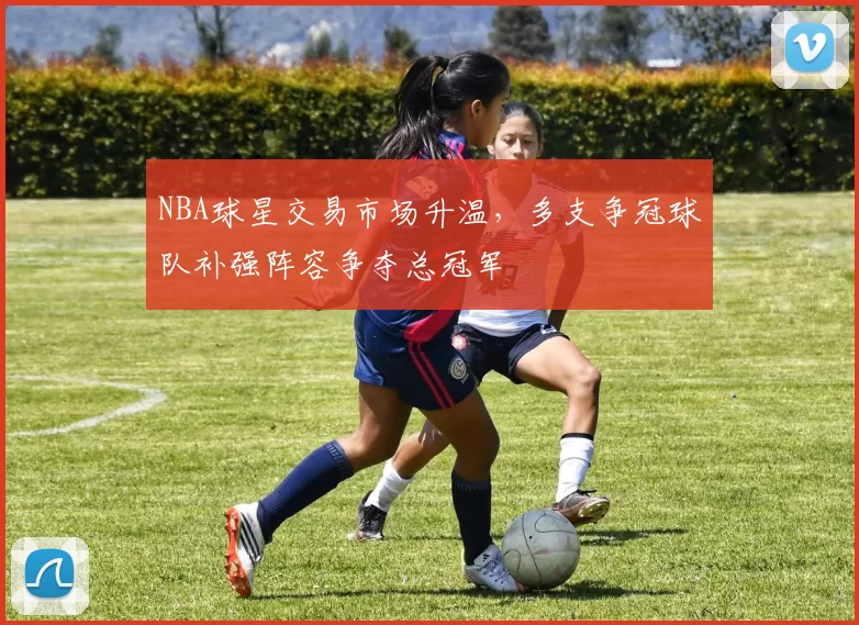 NBA球星交易市场升温，多支争冠球队补强阵容争夺总冠军