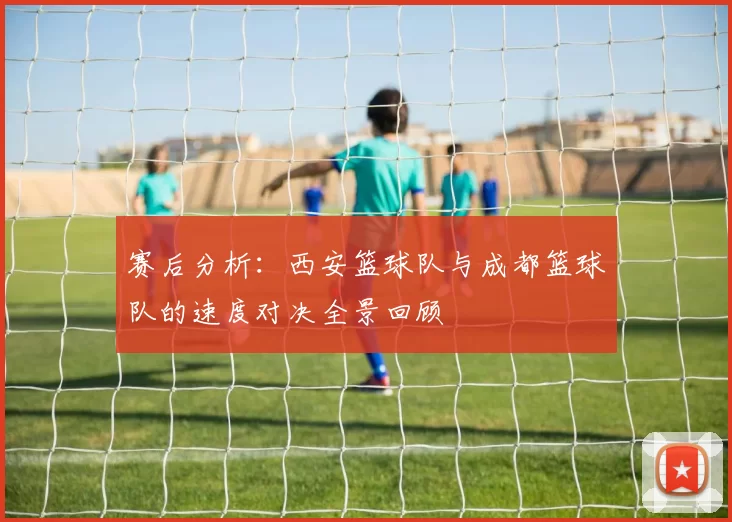 赛后分析：西安篮球队与成都篮球队的速度对决全景回顾