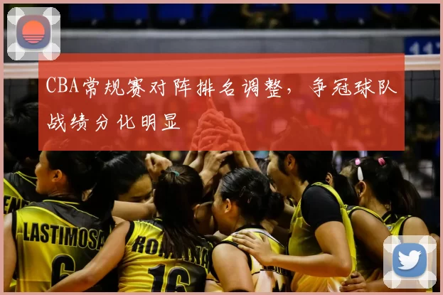 CBA常规赛对阵排名调整，争冠球队战绩分化明显